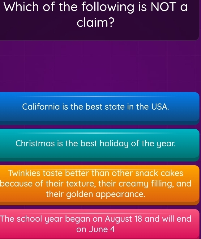 Which of the following is NOT a
claim?
California is the best state in the USA.
Christmas is the best holiday of the year.
Twinkies taste better than other snack cakes
because of their texture, their creamy filling, and
their golden appearance.
The school year began on August 18 and will end
on June 4