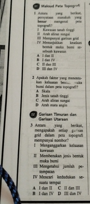 Maksud Peta Topografi
1 Antara yang berikut,
pernyataan manakah yang
benar mengenaî peta
topografi?
1 Kawasan tanah tinggi
II Arah aliran sungai
III Mempunyai garisan grid
IV Menunjukkan keadaan
bentuk muka bumi se-
sebuah kawasan
A I dan II
B I dan IV
C II dan III
D ⅢI dan IV
2 Apakah faktor yang menentu-
kan keluasan bentul muka
bumi dalam peta topografi?
A Skala
B Jenis tanah tinggi
C Arah aliran sungai
D Arah mata angin
22 Garisan Timuran dan
Garisan Utaraan
3 Antara yang berikut,
mengapakah setiap garisan
grid dalam peta topografi
mempunyai nombor?
I Menganggarkan keluasan
kawasan
II Membezakan jenis bentuk
muka bumi
III Mengetahui jumlah pe-
tempatan
IV Mencari kedudukan se-
suatu tempat
A I dan I C II dan III
B I dan IV D III dan IV