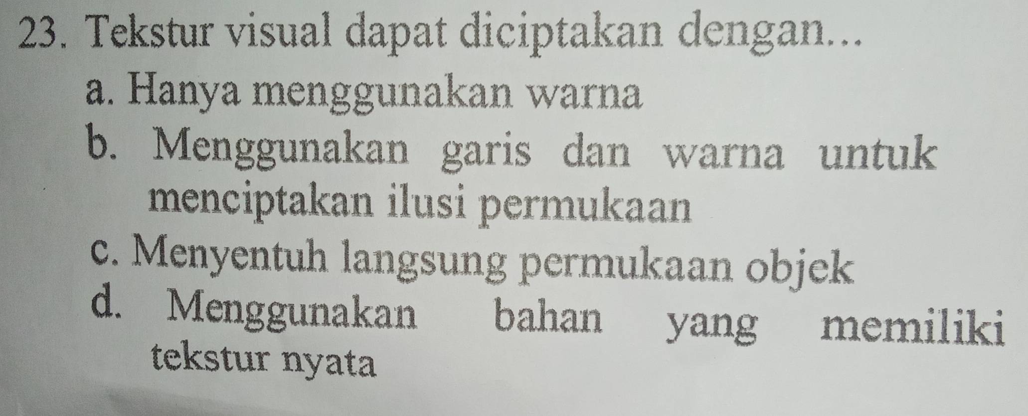 Tekstur visual dapat diciptakan dengan...
a. Hanya menggunakan warna
b. Menggunakan garis dan warna untuk
menciptakan ilusi permukaan
c. Menyentuh langsung permukaan objek
d. Menggunakan bahan yang memiliki
tekstur nyata