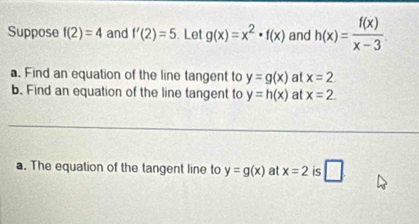 Suppose f(2)=4 and f'(2)=5. Let g(x)=x^2· f(x) and h(x)= f(x)/x-3 
a. Find an equation of the line tangent to y=g(x) at x=2
b. Find an equation of the line tangent to y=h(x) at x=2. 
a. The equation of the tangent line to y=g(x) at x=2 is □ .