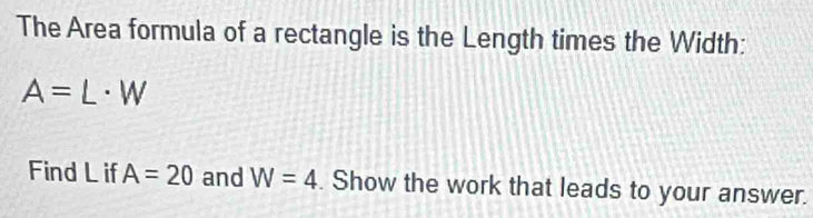 The Area formula of a rectangle is the Length times the Width:
A=L· W
Find L if A=20 and W=4. Show the work that leads to your answer.