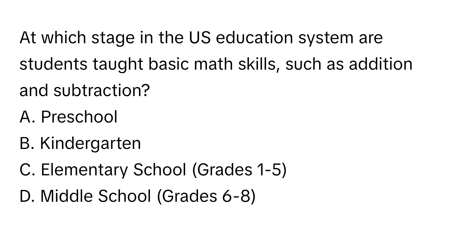 At which stage in the US education system are students taught basic math skills, such as addition and subtraction? 

A. Preschool
B. Kindergarten
C. Elementary School (Grades 1-5)
D. Middle School (Grades 6-8)