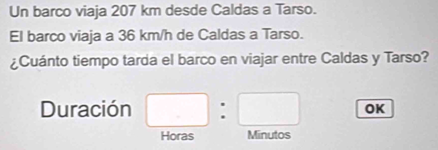 Un barco viaja 207 km desde Caldas a Tarso. 
El barco viaja a 36 km/h de Caldas a Tarso. 
¿Cuánto tiempo tarda el barco en viajar entre Caldas y Tarso? 
Duración □ :□
OK 
Horas Minutos