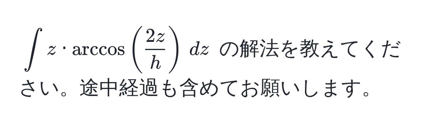 $∈t z · arccos( 2z/h ) , dz$ の解法を教えてください。途中経過も含めてお願いします。