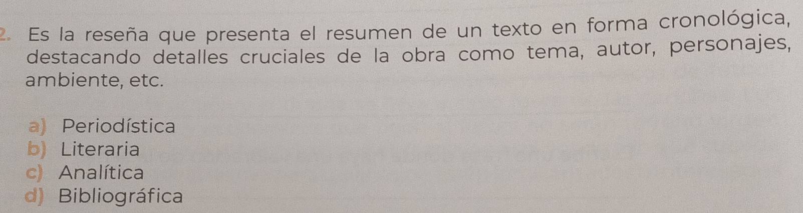 Es la reseña que presenta el resumen de un texto en forma cronológica,
destacando detalles cruciales de la obra como tema, autor, personajes,
ambiente, etc.
a) Periodística
b) Literaria
c) Analítica
d) Bibliográfica