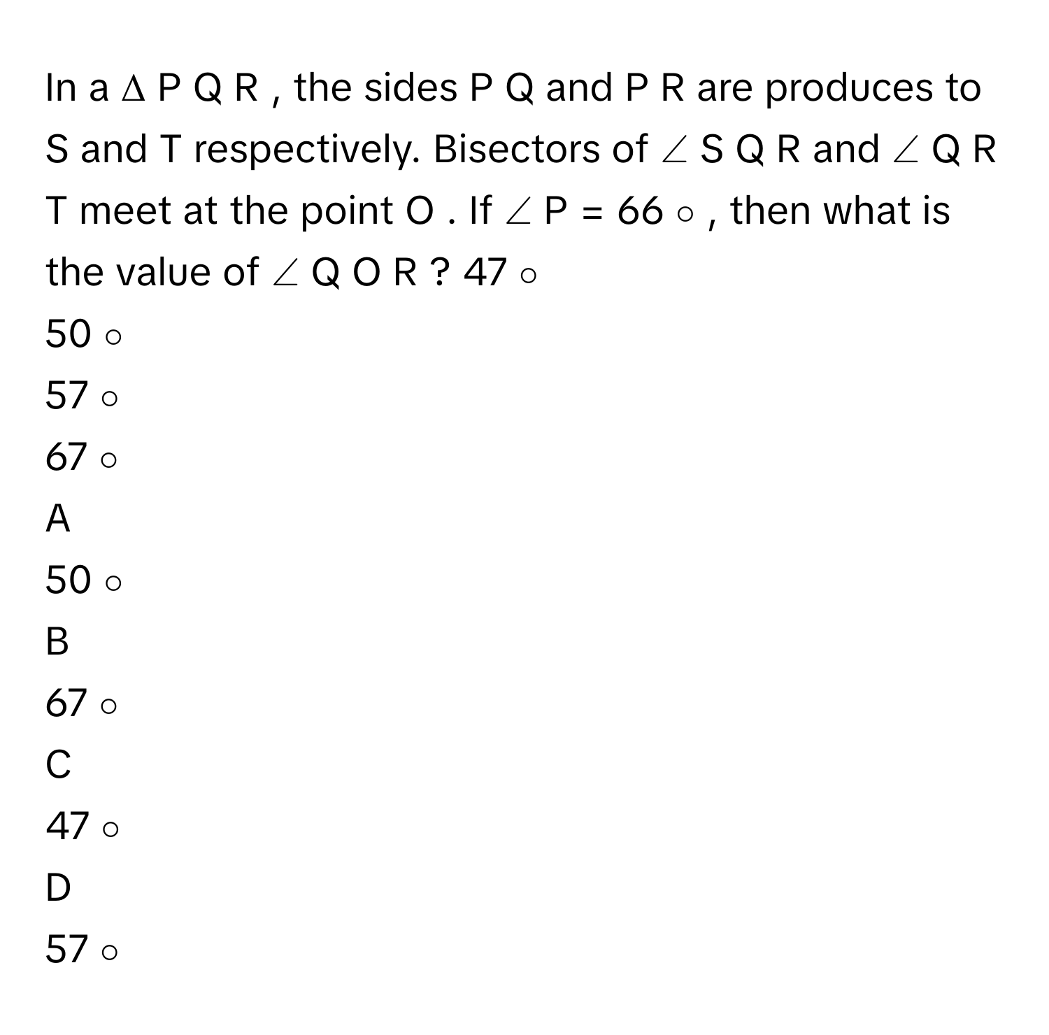 In a Δ  P  Q  R     , the sides P  Q      and P  R      are produces to S      and T      respectively. Bisectors of ∠  S  Q  R      and ∠  Q  R  T      meet at the point O     . If ∠  P  =  66   ∘         , then what is the value of ∠  Q  O  R     ? 47   ∘         
50   ∘         
57   ∘         
67   ∘         

A  
50   ∘          


B  
67   ∘          


C  
47   ∘          


D  
57   ∘