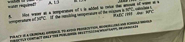 wishes to bal 
water required? A. 1:3 B. 19
5. Hot water at a temperature of t is added to twice that amount of water at a 
WAEC 1995 Ans: 90°C
temperature of 30°C If the resulting temperature of the mixture is 50°C , calculate t 
PIRACY IS A CRIMINAL OFFENCE. TO AVOID PROSECUTION, BOOKSELLERS AND SCHOOLS SHOULD 
DIRECTLY CONTACT ONLY THE PUBLISHER: 08157753336 (WHATSAPP), 08104061624