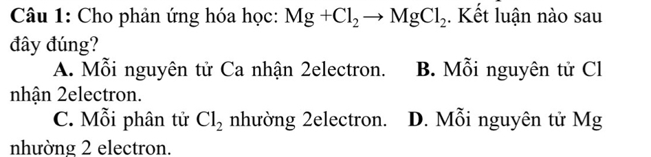 Cho phản ứng hóa học: Mg+Cl_2to MgCl_2. Kết luận nào sau
đây đúng?
A. Mỗi nguyên tử Ca nhận 2electron. B. Mỗi nguyên tử Cl
nhận 2electron.
C. Mỗi phân tử Cl_2 nhường 2electron. D. Mỗi nguyên tử Mg
nhường 2 electron.