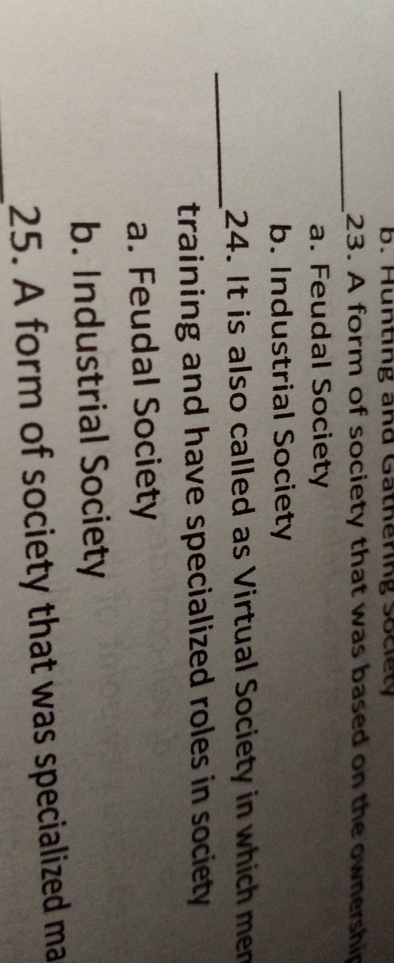 b. Hunting and Gathering Society
_
23. A form of society that was based on the ownership
a. Feudal Society
b. Industrial Society
_
24. It is also called as Virtual Society in which men
training and have specialized roles in society
a. Feudal Society
b. Industrial Society
25. A form of society that was specialized ma