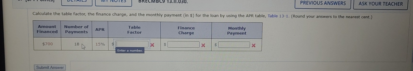 PREVIOUS ANSWERS ASK YOUR TEACHER 
Calculate the table factor, the finance charge, and the monthly payment (in $) for the loan by using the APR table, Table 13-1 L. (Round your answers to the nearest cent.) 
Submit Answer