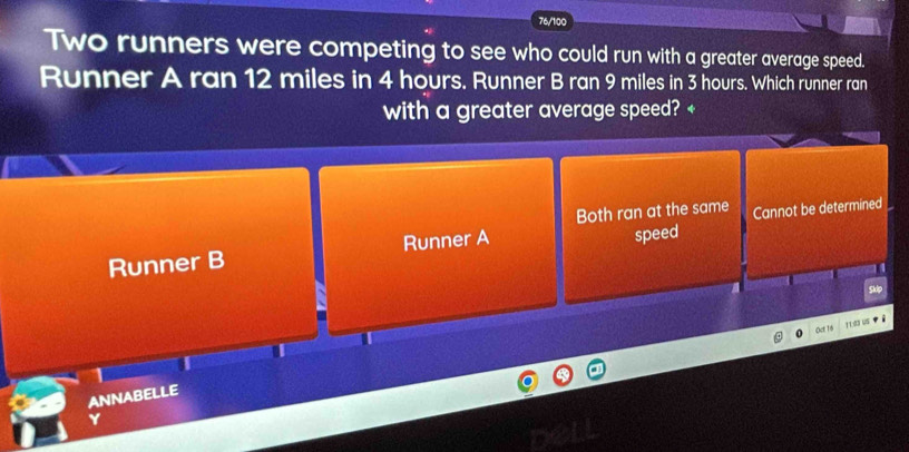 76/100
Two runners were competing to see who could run with a greater average speed.
Runner A ran 12 miles in 4 hours. Runner B ran 9 miles in 3 hours. Which runner ran
with a greater average speed? +
Both ran at the same
Runner B Runner A speed Cannot be determined
Skip
Oct 16
113 US
1
ANNABELLE
Y