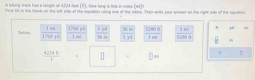 A biking track has a length of 4224 feet (ft). How long is this in miles (mi)? 
First fill in the blank on the left side of the equation using one of the ratios. Then write your answer on the right side of the equation. 
Ratios:  1mi/1760yd   1760yd/1mi   1yd/36in   36in/1yd   5280ft/1mi   1mi/5280ft 
ft yd mi
 □ /□   in
 4224ft/1  * □ □ □ mi
×