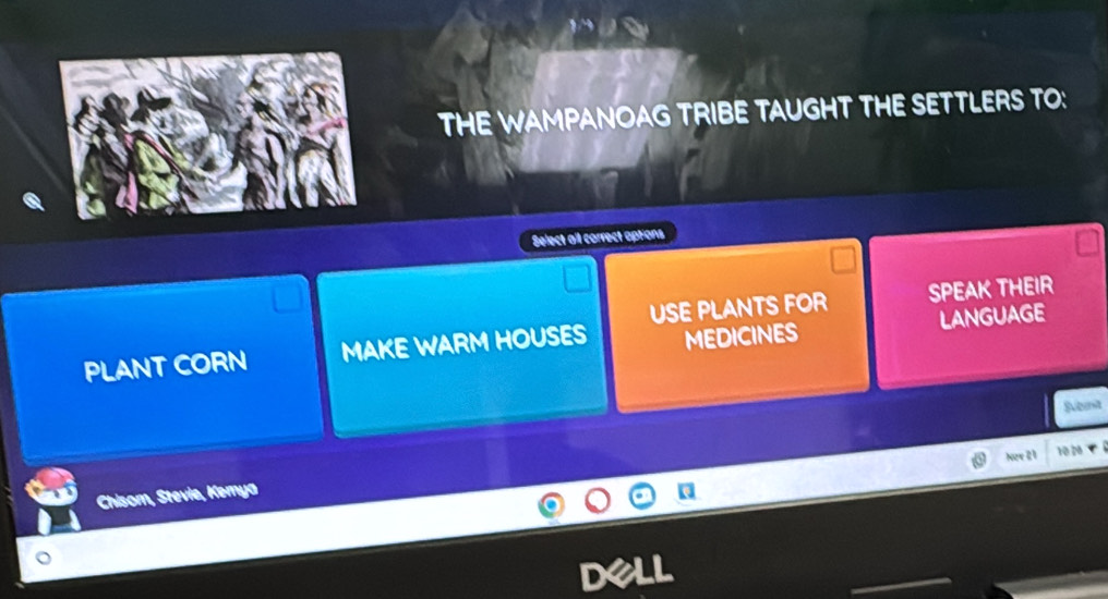 THE WAMPANOAG TRIBE TAUGHT THE SETTLERS TO:
Select ail correct aptions
USE PLANTS FOR SPEAK THEIR
PLANT CORN MAKE WARM HOUSES MEDICINES LANGUAGE
Svibeit
Now 21 10 2
Chisom, Stevie, Kemya Q