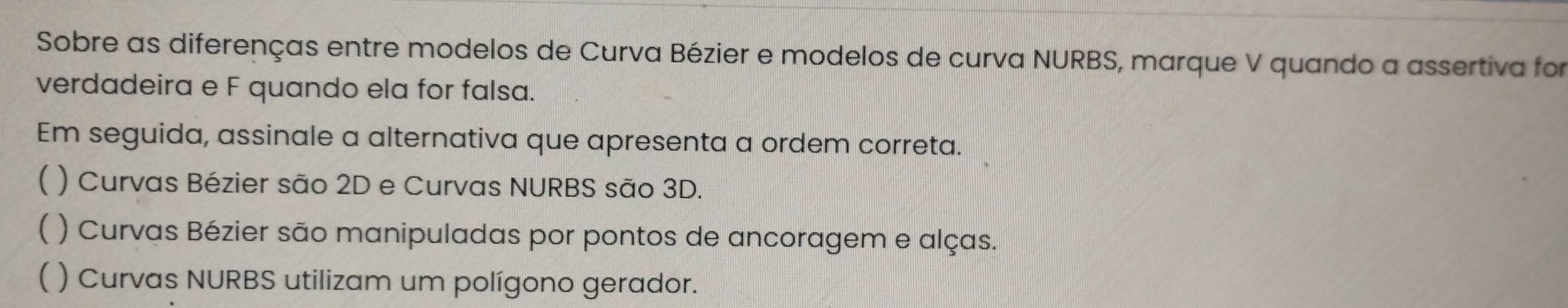 Sobre as diferenças entre modelos de Curva Bézier e modelos de curva NURBS, marque V quando a assertiva for
verdadeira e F quando ela for falsa.
Em seguida, assinale a alternativa que apresenta a ordem correta.
( ) Curvas Bézier são 2D e Curvas NURBS são 3D.
( ) Curvas Bézier são manipuladas por pontos de ancoragem e alças.
( ) Curvas NURBS utilizam um polígono gerador.