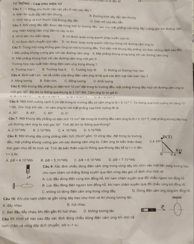 Có chiều từ N đôn M M
Từ THônG - Cảm ứng điện từ
Câu 1: Từ thống phụ thuộc vào các yểu tổ nào sau đây ?
A. Điện trở suất dây dẫn làm khung B. Đường kinh dây dẫn làm khung
C. Hình dạng và kích thước của khung dây dẫn D. Điện trở của dây dẫn.
Câu 2: Một vòng dây dẫn được đặt trong một từ trường đều, sao cho mặt phẳng của vòng đây vuông góc với đướng cảm
ứng. Hiện tượng cảm ứng điện từ xảy ra khi
A. nó bị làm cho biển dạng. B. nó được quay xung quanh pháp tuyển của nó.
C. nó được dịch chuyển tịnh tiền. D. nó được quay xung quanh một trục trùng với đường cầm ứng từ.
Câu 3: Trong một vùng không gian rộng có một từ trường đều. Tịnh tiền một khung dây phẳng, kín theo những cách sau đây
1. Mặt phẳng khung vuông góc với các đường cảm ứng II. Mặt phẳng khung song song với các đường cảm ứng
III. Mặt phẳng khung hợp với các đường cảm ứng một góc 0.
Trường hợp nào xuất hiện dòng điện cảm ứng trong khung ?
A. Trường hợp I. B. Trường hợp II. C. Trường hợp III. D. Không có trường hợp nào.
* Câu 4: Định luật Len - xơ về chiều của dòng điện cảm ứng là hệ quả của định luật báo toàn nào ?
A. Năng lượng. B. Điện tích. C. Động lượng. D. Khối lượng.
Câu 5: Một khung dây phẳng có diện tích 10cm^2 đặt trong từ trường đều, mật phẳng khung dây hợp với đường cảm ứng từ
một góc 30° Độ lớn từ thông qua khung là 3.10^(-5)Wb. Cảm ứng từ có giá trị
A. B=3:10^2T B. B=4,10°T c. B=5.10^-T D. B=6.10^2T
Câu 6: Một hình vuông cạnh 5 cm đặt trong từ trường đều có cảm ứng từ B=8.10^(-4)T. Từ thông qua hình vuông đó bằng 10
* Wb. Góc hợp bởi véc - tơ cảm ứng từ với mặt phẳng của hình vuông đó là
A. 30°. B. 45°. C. 60°. D. 0°.
*  Câu 7: Một khung dây phẳng có diện tích 12cm^2 đặt trong từ trường đều cảm ứng từ B=5.10^(-2)T *, một phẳng khung dây hợp
ới đường cảm ứng từ một góc 30° Tính độ lớn từ thông qua khung?
A. 2.10^(-5)Wb B. 3.10·⁸Wb C. 4.10^(-5)Wb D. 5.10^(-5)Wb
Câu 8:Mphi t khung dây cứng phầng diện tích 25cm^2 gồm 10 vòng dây, đặt trong từ trường
đều, mặt phẳng khung vuông góc với các đường cảm ứng từ. Cảm ứng từ biển thiên theo 
thời gian như đồ thị hình vẽ. Tính độ biến thiên của từ thông qua khung dây kể từ t=0 děn
t=0,4s:
A. △ Phi =4.10^(-5)Wb B. △ Phi =5.10^(-5)Wb C. △ Phi =6.10^(-5)Wb D. △ Phi =7.10^(-5)Wb
Cầu 9: Xác định chiều dòng điện cảm ứng trong vòng dây khi nhìn vào mật trên trong trường hợp
cho nam châm rơi thẳng đứng xuyên qua tâm vòng dây giữ cổ định như hình vệ
A. Lúc đầu dòng điện cùng kim đồng hồ, khi nam châm xuyên qua đổi chiều ngược kim đồng hồ.
B. Lúc đầu dòng điện ngược kim đồng hồ, khi nam châm xuyên qua đổi chiều cùng kim đồng hồ.
C. không có dòng điện cảm ứng trong vòng dây. D. Dông điện cảm ứng cùng kim đồng hồ.
Câu 10: Khi cho nam châm lại gần vòng dây treo như hình vẽ thì chúng tương tác:
A. đẩy nhau B. hút nhau
C. Ban đầu đẩy nhau, khi đến gần thì hút nhau D. không tương tác
Câu 11: Hình vẽ nào sau đây xác định đúng chiều dòng điện cảm ứng khi cho cả
nam châm và vòng dây dịch chuyễn, với v_1>v_2: