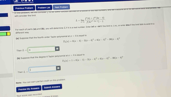 Previous Problem Problem List Next Problem 
in this probiem, We will consider f to be some function defned on a subset of the 
will consider the limit
L=limlimits _xto 4frac f'(4)+f''(2x-4)f(4e^(x^3)-3x-4)-1. 
For each of parts (a) and (b), you will determine L if it is a real number. Enter inf or -inf if the limit is ±∞, or enter dne if the limit fails to exist in a 
different way. 
(a) Suppose that the fourth-order Taylor polynomial at x=4 is equal to
T_3(x)=6(x-4)-3(x-4)^2+6(x-4)^3-90(x-4)^4
Ther L=|0. 
(b) Suppose that the degree 4 Taylor polynomial at x=4 is equal to
T_3(x)=1+6(x-4)-3(x-4)^2+6(x-4)^3-90(x-4)^4
Then L=□
Note: You can earn partial credit on this problem 
Preview My Answers Submit Answers 
Your score was recorded. 
tem G time