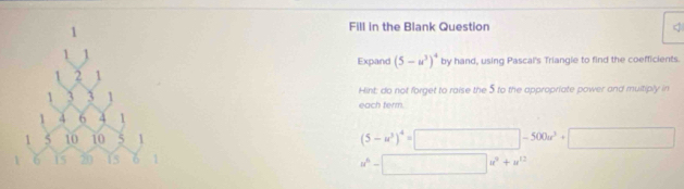 Fill in the Blank Question 
Expand (5-u^3)^4 by hand, using Pascal's Triangle to find the coefficients. 
Hint: do not forget to raise the 5 to the appropriate power and multiply in 
each term.
(5-u^3)^4=□ -500u^3+□
u^6-□ u^2+u^(12)