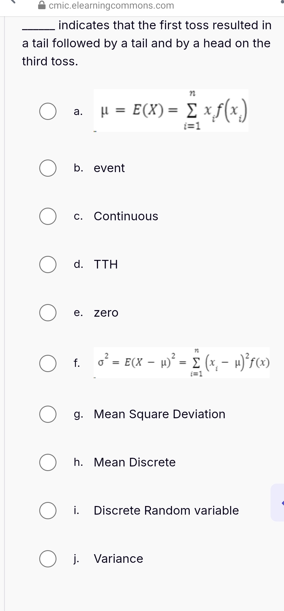 cmic.elearningcommons.com 
_indicates that the first toss resulted in 
a tail followed by a tail and by a head on the 
third toss. 
a. mu =E(X)=sumlimits _(i=1)^nx_if(x_i)
b. event 
c. Continuous 
d. TTH 
e. zero 
f. sigma^2=E(X-mu )^2=sumlimits _(i=1)^n(x_i-mu )^2f(x)
g. Mean Square Deviation 
h. Mean Discrete 
i. Discrete Random variable 
j. Variance