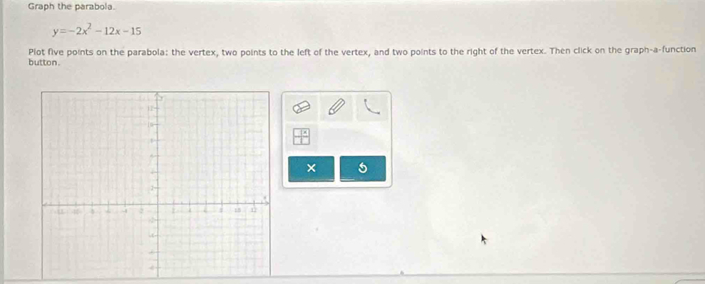 Graph the parabola.
y=-2x^2-12x-15
Plot five points on the parabola: the vertex, two points to the left of the vertex, and two points to the right of the vertex. Then click on the graph-a-function 
button. 
× 5