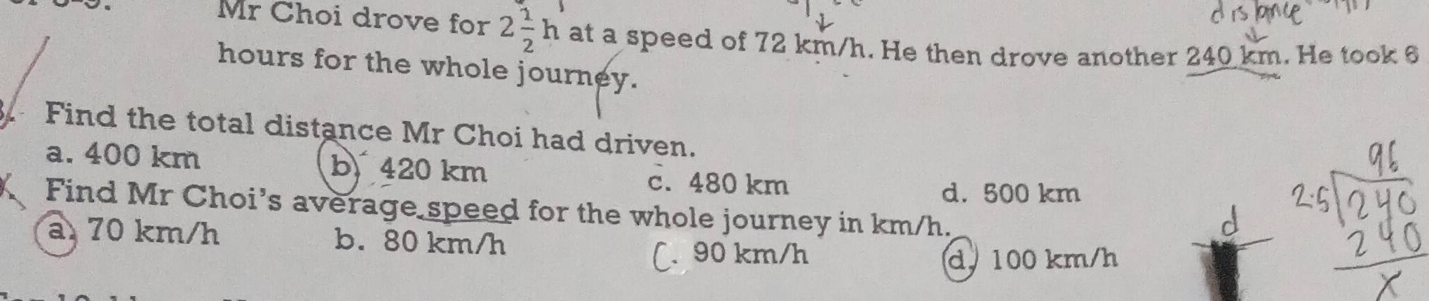 Mr Choi drove for 2 1/2 h at a speed of 72 km/h. He then drove another 240 km. He took 6
hours for the whole journey.
Find the total distance Mr Choi had driven.
a. 400 km b 420 km c. 480 km
d. 500 km
Find Mr Choi’s average speed for the whole journey in km/h.
a 70 km/h b. 80 km/h
(. 90 km/h d. 100 km/h