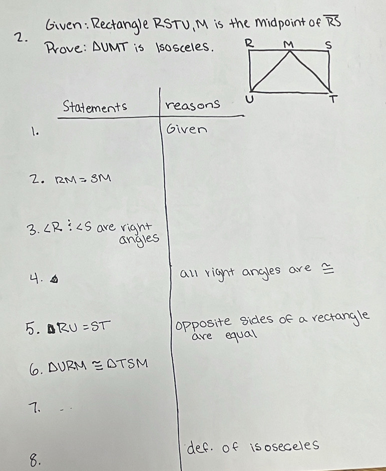 Given: Rectangle RSTU, M is the midpoint of overline RS
2. 
Prove: △ UMT is lsosceles. 
Statements reasons 
1. Given 
2. RM=SM
3. ∠ R:∠ S are right 
angles 
4. 
all right angles are 
5. RU=ST opposite sides of a rectangle 
are equal 
6. △ VRM≌ △ TSM
7. 
def. of isoseceles 
8.