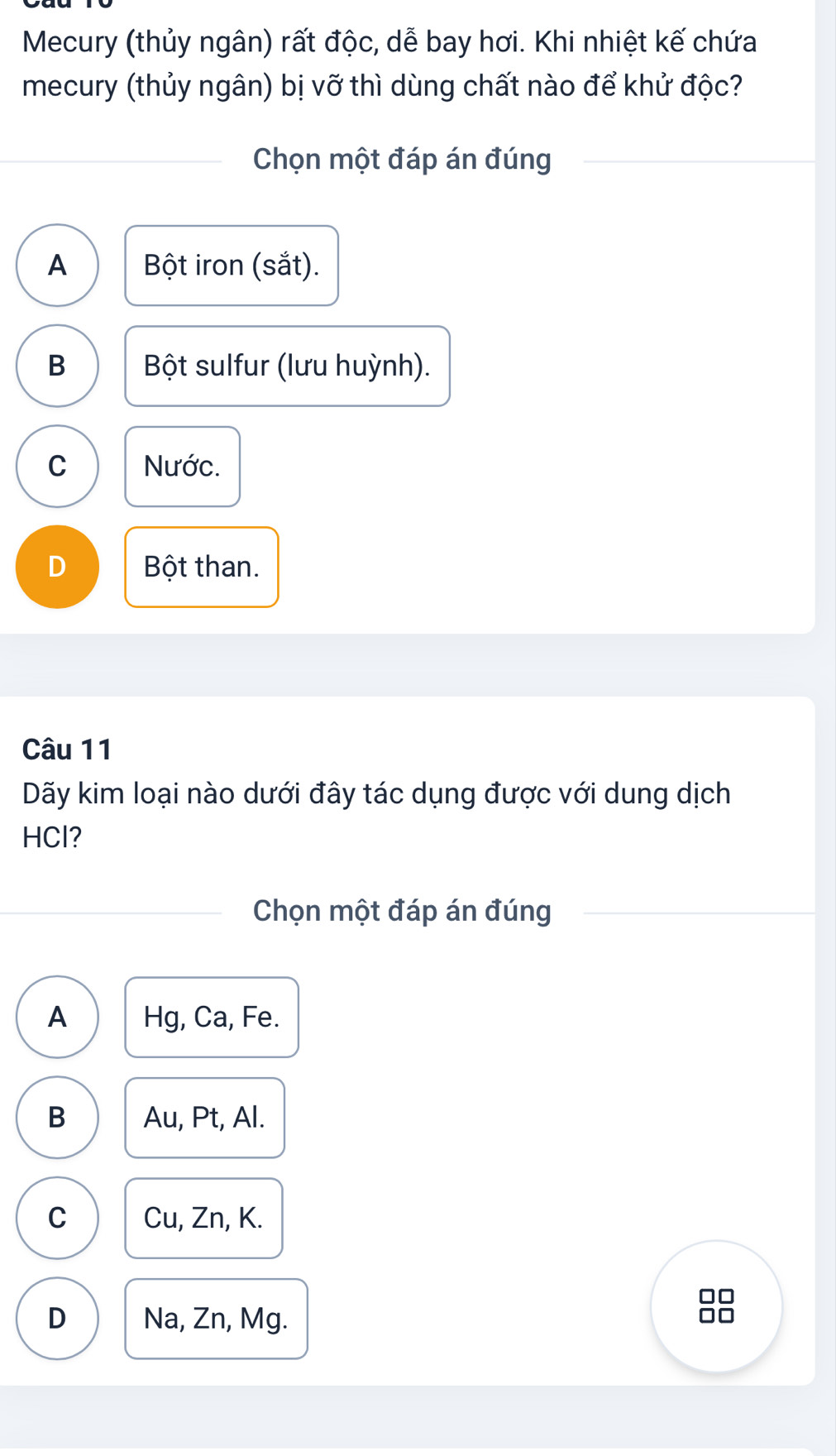 Mecury (thủy ngân) rất độc, dễ bay hơi. Khi nhiệt kế chứa
mecury (thủy ngân) bị vỡ thì dùng chất nào để khử độc?
Chọn một đáp án đúng
A Bột iron (sắt).
B Bột sulfur (lưu huỳnh).
C Nước.
D Bột than.
Câu 11
Dãy kim loại nào dưới đây tác dụng được với dung dịch
HCl?
Chọn một đáp án đúng
A Hg, Ca, Fe.
B Au, Pt, Al.
C Cu, Zn, K.
D Na, Zn, Mg.