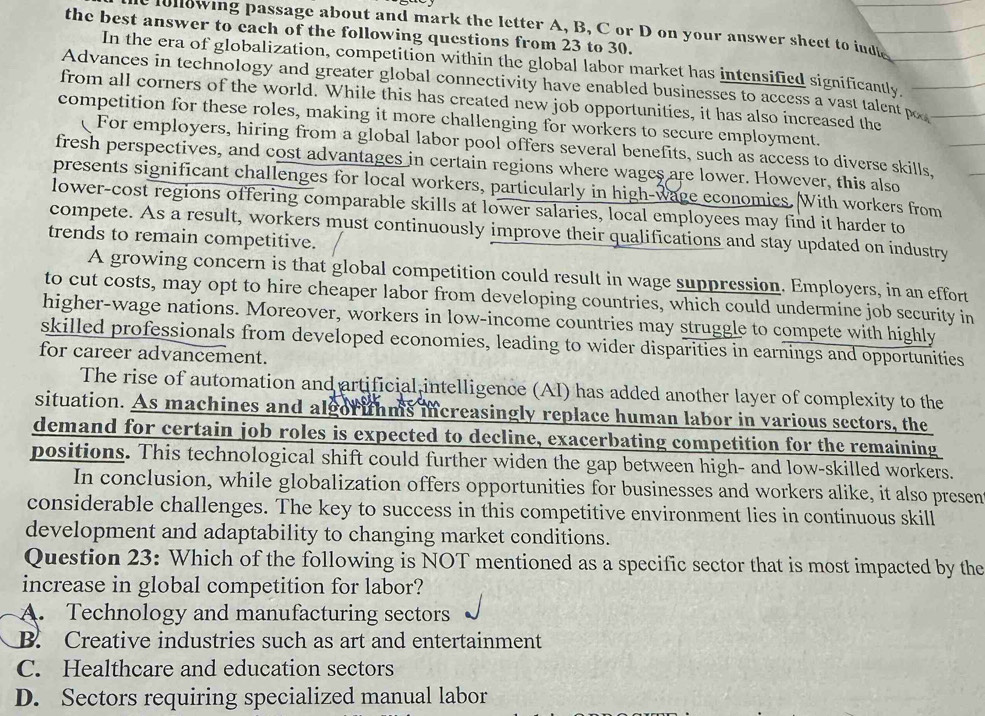 lollowing passage about and mark the letter A, B, C or D on your answer sheet to iudt
the best answer to each of the following questions from 23 to 30.
In the era of globalization, competition within the global labor market has intensified significantly
Advances in technology and greater global connectivity have enabled businesses to access a vast talent po
from all corners of the world. While this has created new job opportunities, it has also increased the
competition for these roles, making it more challenging for workers to secure employment.
For employers, hiring from a global labor pool offers several benefits, such as access to diverse skills,
fresh perspectives, and cost advantages in certain regions where wages are lower. However, this also
presents significant challenges for local workers, particularly in high-wage economics. With workers from
lower-cost regions offering comparable skills at lower salaries, local employees may find it harder to
compete. As a result, workers must continuously improve their qualifications and stay updated on industry
trends to remain competitive.
A growing concern is that global competition could result in wage suppression. Employers, in an effort
to cut costs, may opt to hire cheaper labor from developing countries, which could undermine job sccurity in
higher-wage nations. Moreover, workers in low-income countries may struggle to compete with highly
skilled professionals from developed economies, leading to wider disparities in earnings and opportunities
for career advancement.
The rise of automation and artificial intelligence (AI) has added another layer of complexity to the
situation. As machines and algorithms increasingly replace human labor in various sectors, the
demand for certain job roles is expected to decline, exacerbating competition for the remaining
positions. This technological shift could further widen the gap between high- and low-skilled workers.
In conclusion, while globalization offers opportunities for businesses and workers alike, it also presen
considerable challenges. The key to success in this competitive environment lies in continuous skill
development and adaptability to changing market conditions.
Question 23: Which of the following is NOT mentioned as a specific sector that is most impacted by the
increase in global competition for labor?
A. Technology and manufacturing sectors
B. Creative industries such as art and entertainment
C. Healthcare and education sectors
D. Sectors requiring specialized manual labor