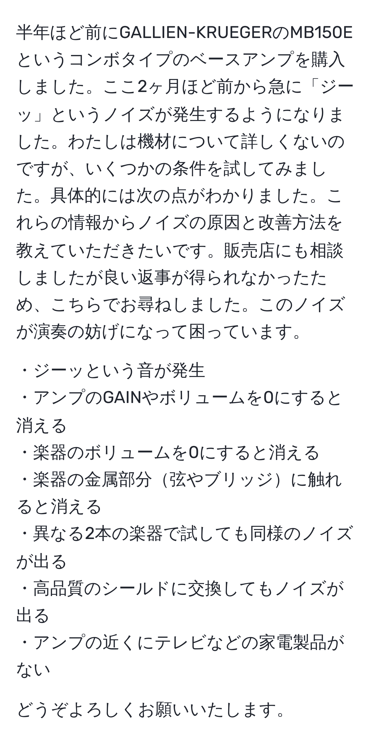半年ほど前にGALLIEN-KRUEGERのMB150Eというコンボタイプのベースアンプを購入しました。ここ2ヶ月ほど前から急に「ジーッ」というノイズが発生するようになりました。わたしは機材について詳しくないのですが、いくつかの条件を試してみました。具体的には次の点がわかりました。これらの情報からノイズの原因と改善方法を教えていただきたいです。販売店にも相談しましたが良い返事が得られなかったため、こちらでお尋ねしました。このノイズが演奏の妨げになって困っています。

・ジーッという音が発生
・アンプのGAINやボリュームを0にすると消える
・楽器のボリュームを0にすると消える
・楽器の金属部分弦やブリッジに触れると消える
・異なる2本の楽器で試しても同様のノイズが出る
・高品質のシールドに交換してもノイズが出る
・アンプの近くにテレビなどの家電製品がない

どうぞよろしくお願いいたします。