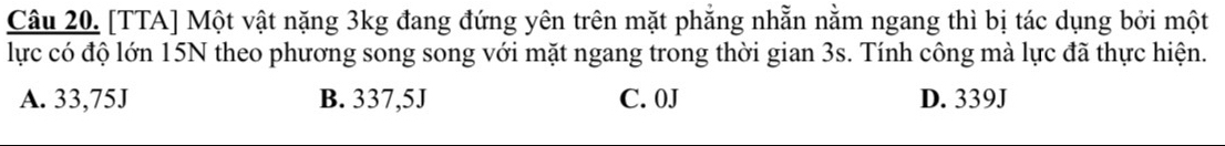 [TTA] Một vật nặng 3kg đang đứng yên trên mặt phẳng nhẵn nằm ngang thì bị tác dụng bởi một
lực có độ lớn 15N theo phương song song với mặt ngang trong thời gian 3s. Tính công mà lực đã thực hiện.
A. 33,75J B. 337,5J C. 0J D. 339J