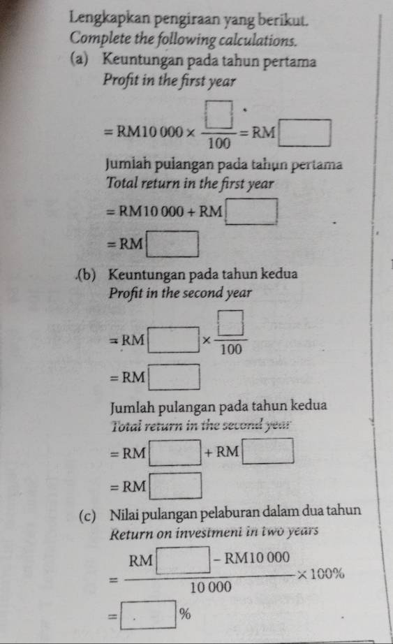 Lengkapkan pengiraan yang berikut. 
Complete the following calculations. 
(a) Keuntungan pada tahun pertama 
Profit in the first year
=RM10000*  □ /100 =RM□
Jumiah pułangan pada tahun pertama 
Total return in the first year
=RM10000+RM□
=RM□.(b) Keuntungan pada tahun kedua 
Profit in the second year
=RM□ *  □ /100 
=RM□
Jumlah pulangan pada tahun kedua 
Total return in the second year
=RM□ +RM□
=RM□
(c) Nilai pulangan pelaburan dalam dua tahun 
Return on invesiment in two years
= (RM□ -RM10000)/10000 * 100%
=□ %