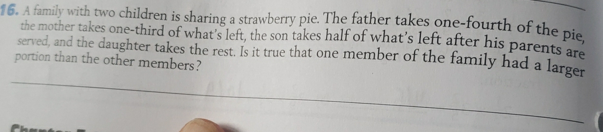 A family with two children is sharing a strawberry pie. The father takes one-fourth of the pie, 
the mother takes one-third of what’s left, the son takes half of what’s left after his parents are 
served, and the daughter takes the rest. Is it true that one member of the family had a larger 
portion than the other members?