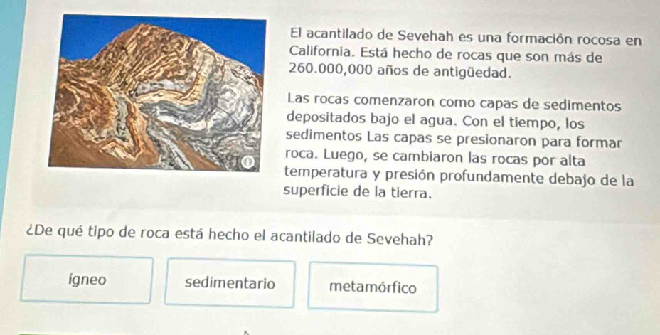 El acantilado de Sevehah es una formación rocosa en
California. Está hecho de rocas que son más de
260.000,000 años de antigüedad.
Las rocas comenzaron como capas de sedimentos
depositados bajo el agua. Con el tiempo, los
sedimentos Las capas se presionaron para formar
roca. Luego, se cambiaron las rocas por alta
temperatura y presión profundamente debajo de la
superficie de la tierra.
¿De qué tipo de roca está hecho el acantilado de Sevehah?
ígneo sedimentario metamórfico