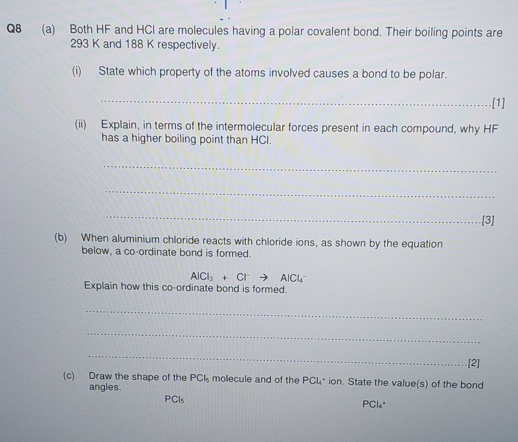 Both HF and HCI are molecules having a polar covalent bond. Their boiling points are
293 K and 188 K respectively. 
(i) State which property of the atoms involved causes a bond to be polar. 
_ 
[1] 
(ii) Explain, in terms of the intermolecular forces present in each compound, why HF
has a higher boiling point than HCI. 
_ 
_ 
_ 
[3] 
(b) - When aluminium chloride reacts with chloride ions, as shown by the equation 
below, a co-ordinate bond is formed.
AlCl_3+Cl^-to AlCl_4^(-
Explain how this co-ordinate bond is formed. 
_ 
_ 
_ 
[2] 
(c) Draw the shape of the PCl_5) molecule and of the PCl_4 * ion. State the value(s) of the bond 
angles.
F°C Cls PCl₄†