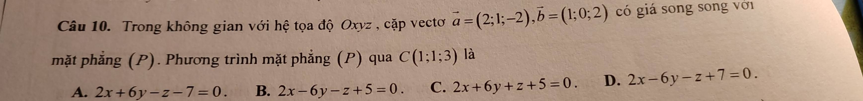 Trong không gian với hệ tọa độ Oxyz , cặp vectơ vector a=(2;1;-2), vector b=(1;0;2) có giá song song với
mặt phẳng (P). Phương trình mặt phẳng (P) qua C(1;1;3) là
A. 2x+6y-z-7=0. B. 2x-6y-z+5=0. C. 2x+6y+z+5=0. D. 2x-6y-z+7=0.