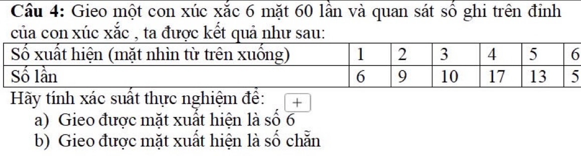 Gieo một con xúc xắc 6 mặt 60 lần và quan sát số ghi trên đỉnh 
của con xúc xắc , ta được kết quả như sau: 
Hãy tính xác suất thực nghiệm đề: + 
a) Gieo được mặt xuất hiện là số 6
b) Gieo được mặt xuất hiện là số chẵn