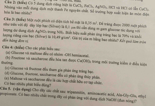 too mL mau. 
Câu 2: (hiểu) Có 5 dung dịch riêng biệt là CuCl_2 , FeCl_3, AgNO_3 , HCl và HCl có lẫn CuCl_2. 
Nhúng vào mỗi dung dịch một thanh Fe nguyên chất. Số trường hợp xuất hiện ăn mòn điện 
hóa là bao nhiêu? 
Câu 3: (hiểu) Một ruột phích có diện tích bề mặt là 0,35m^2. Đề tráng được 2000 ruột phích 
như trên với độ dày lớp bạc (Silver) là 0,1 μm thì cần dùng m gam glucose tác dụng với 
lượng dư dung dịch AgNO_3 trong NH_3. Biết hiệu suất phản ứng tráng bạc là 70% và khối 
lượng riêng của bạc (Silver) là 10, 49g/cm^3. Giá trị của m bằng bao nhiêu? Kết quả làm tròn 
đến hàng đơn vị. 
Câu 4: (hiểu) Cho các phát biểu sau: 
(a) Glucose và maltose đều có nhóm -OH hemiacetal. 
(b) Fructose và saccharose đều hòa tan được Cu(OH 1· 2 trong môi trường kiềm ở điều kiện 
thường. 
(c) Glucose và fructose đều tham gia phản ứng tráng bạc. 
(d) Glucose, fructose, saccharose đều có phản ứng thủy phân. 
(e) Maltose và saccharose đều là các hợp chất hữu cơ tạp chức. 
Có bao nhiêu phát biểu đúng? 
Câu 5. (vận dụng) Cho dãy các chất sau: tripanmitin, aminoacetic acid, Ala-Gly-Glu, ethyl 
propionate. Có bao nhiêu chất trong dãy có phản ứng với dung dịch NaOH (đun nóng)?