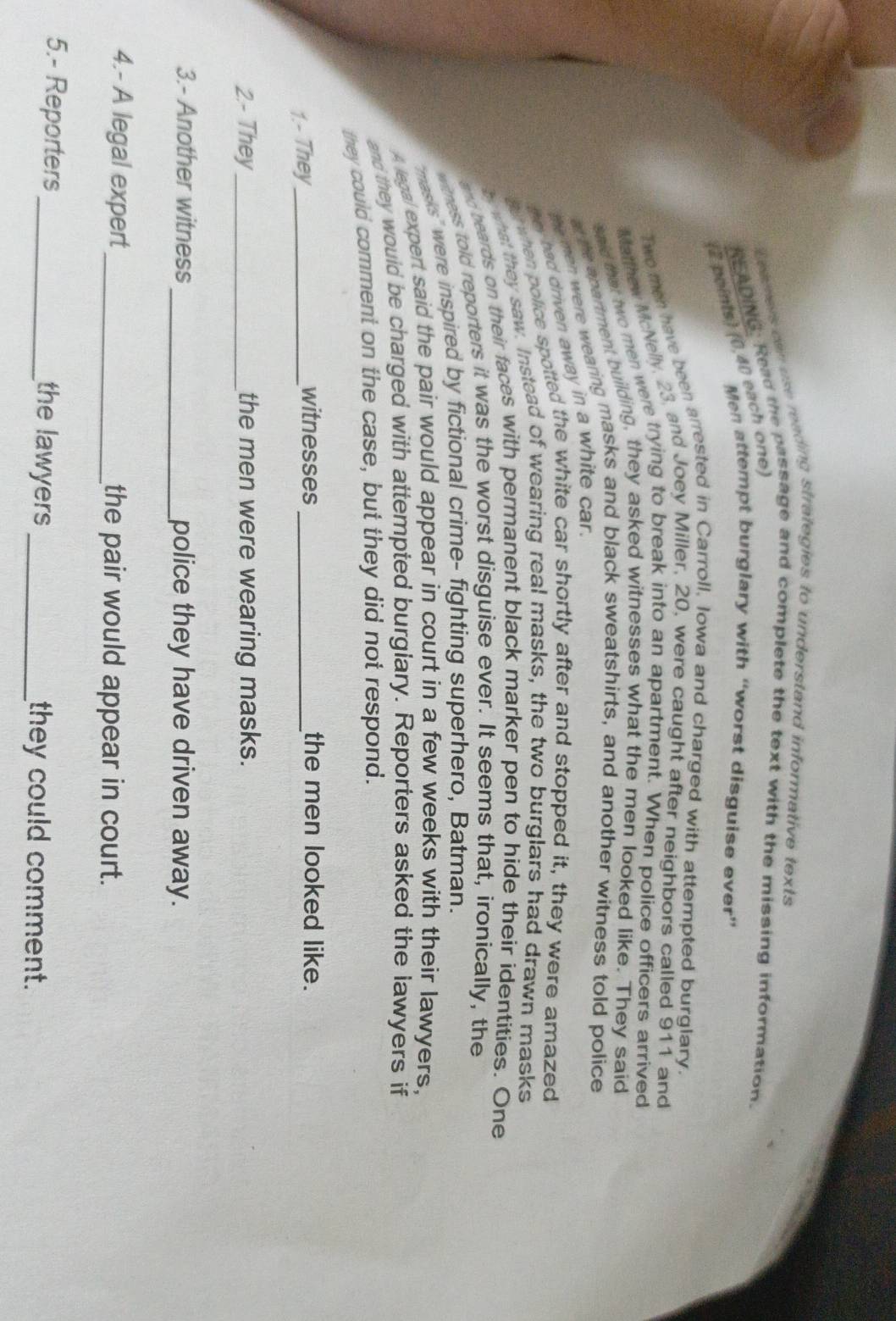 amers can use reading strategies to understand informative texts 
READING: Read the passage and complete the text with the missing information. 
(2 points) (0,40 each one) 
Men attempt burglary with “worst disguise ever” 
Two men have been arrested in Carroll, Iowa and charged with attempted burglary. 
Matthew McNelly, 23, and Joey Miller, 20, were caught after neighbors called 911 and 
aad thet two men were trying to break into an apartment. When police officers arrived 
al the apartment building, they asked witnesses what the men looked like. They said 
be men were wearing masks and black sweatshirts, and another witness told police 
tey had driven away in a white car. 
s when police spotted the white car shortly after and stopped it, they were amazed 
what they saw. Instead of wearing real masks, the two burglars had drawn masks 
nd beards on their faces with permanent black marker pen to hide their identities. One 
tness told reporters it was the worst disguise ever. It seems that, ironically, the 
masks' were inspired by fictional crime- fighting superhero, Batman. 
A legal expert said the pair would appear in court in a few weeks with their lawyers, 
and they would be charged with attempted burgiary. Reporters asked the lawyers if 
they could comment on the case, but they did not respond. 
1.- They_ 
witnesses _the men looked like. 
2- They_ the men were wearing masks. 
3.- Another witness_ police they have driven away. 
4.- A legal expert_ the pair would appear in court. 
5.- Reporters _the lawyers_ they could comment.