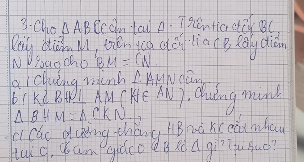 3-cho △ AB ccan tau A. Tpentia cē BC 
Rey diǒn l, tǎn tca dei tia (B Rōy diàn 
N Baocho BM=CN. 
alching minh △ AMN can 
1ke Bt I AMCKe AN) duing munh
△ BHM=△ CKN □ 
i cac atuèng thōng hB nà xceatmhay 
taio, ¢ am giado B Rqdgir?Tqu`bao?