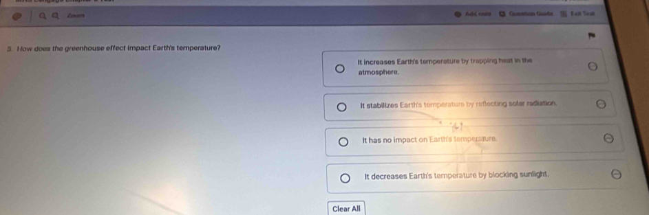 a Zoum c Queation Guada Eat Task
5. How does the greenhouse effect impact Earth's temperature?
It increases Earth's temperature by trapping heat in the
atmosphere.
It stabilizes Earth's temperature by reflecting solar radiation.
It has no impact on Earth's temperature.
It decreases Earth's temperature by blocking sunlight
Clear All