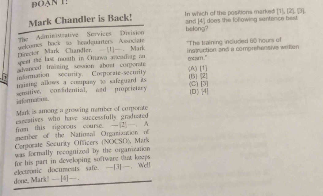 đĐOạn 1:
Mark Chandler is Back! In which of the positions marked [1],[2],[3], 
and [4] does the following sentence best
The Administrative Services Division
belong?
welcomes back to headquarters Associate
Director Mark Chandler. —[1]—. Mark "The training included 60 hours of
instruction and a comprehensive written
spent the last month in Ottawa attending an
exam."
advanced training session about corporate
information security. Corporate-security (A) [1]
(B) [2]
training allows a company to safeguard its
(C) [3]
sensitive, confidential, and proprietary
(D) [4]
information.
Mark is among a growing number of corporate
executives who have successfully graduated
from this rigorous course. —[2]—. A
member of the National Organization of
Corporate Security Officers (NOCSO), Mark
was formally recognized by the organization 
for his part in developing software that keeps
electronic documents safe. —[3]—. Well
done, Mark! — [4] —- .