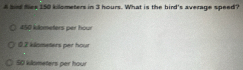 A bird flies 150 kilometers in 3 hours. What is the bird's average speed?
450 kllometers per hour
0.2 klometers per hour
50 killometers per hour