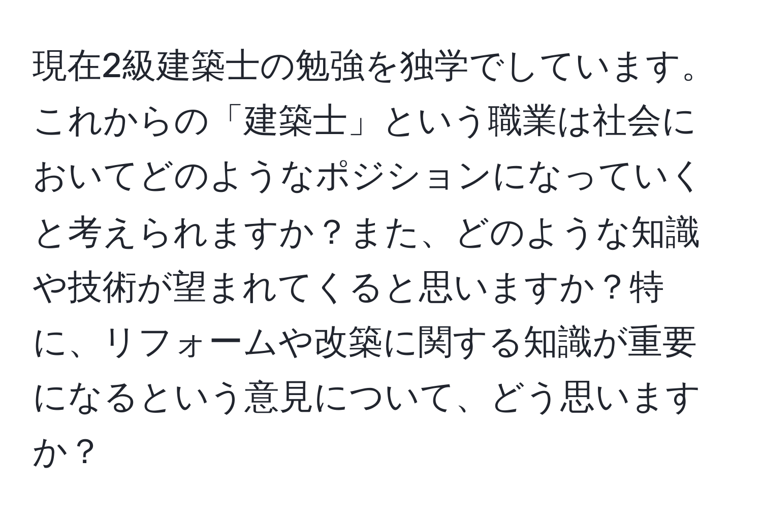 現在2級建築士の勉強を独学でしています。これからの「建築士」という職業は社会においてどのようなポジションになっていくと考えられますか？また、どのような知識や技術が望まれてくると思いますか？特に、リフォームや改築に関する知識が重要になるという意見について、どう思いますか？