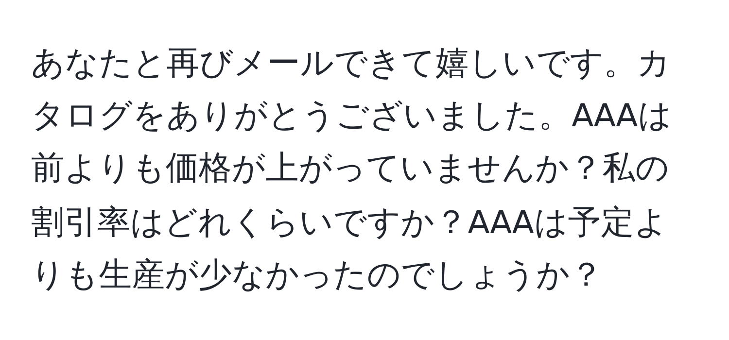 あなたと再びメールできて嬉しいです。カタログをありがとうございました。AAAは前よりも価格が上がっていませんか？私の割引率はどれくらいですか？AAAは予定よりも生産が少なかったのでしょうか？