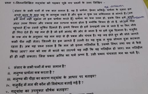 प्रश्न 1-निम्नलिखित गद्यांश को पढ़कर पूछे गए ओं के उत्तर लिखिए -
(संसार के सभी धर्मों में एक बात मान है, वह है प्रार्यना, ईश्वर भक्लि। प्रार्यना के दवान
अपने इडय के आव़ प्रभू के सम्मुख रखते हैं और कुछ न कुछ उस शक्ितिमान से मांगते
हमें मार्ग नहीं सूझता तो हम प्रार्थ ॉ करते हैं) प्रार्थना का फल उत्तम हो, इसके लिए हमें
अंदर उत्तम विचार और एकाग्र मन उ८पन्न करना  होता है क्योकि विचार ही तो हैं, जो इम प  ड
पहुंचाते हैं)या उससे मुक्ति दिलाते हैं। हमारे विचार ही हमें ऊंचाइयों तक ले जाते हैं या फिर नीचे
ही गिरा देते हैं। यह मन ही है जो हमें आनंद की ओर ले जाता है या हमें दुख दिलाता है। यजुर्वेद
के एक मंत्र के अनुसार यह मन सदा से ही प्रबल और चंचल है। यह जड़ होते हूए भी सोते जागते
कभी चैन नहीं लेता। जितनी देर हम जागते हैं उतनी देर यह कुछ न कुछ सोचता हुआ भटकता
रहता है। अब यह प्रश्न उठता है कि मन जो इतना गतिशील है, उसको स्थिर तथा वश में कैसे
किया जाए? मन को वश में करने का तात्पर्य यह नहीं कि वह गतिहीन हो जाए। मन गतिहीन
हो ही नहीं सकता। जिस प्रकार अग्नि का धर्म ऊष्ण है, उसी प्रकार चंचलता मन का धर्म है।
i. संसार के सभी धर्मों में क्या समान है?
ii. मनुष्य प्रार्थना कब करता है ?
iii. मनुष्य की पीड़ा का कारण गद्यांश के आधार पर बताइए?
iv. यजुर्वेद में मन की कौन सी विशेषता बताई गई है ?
v. गद्यांश का उपयुक्त शीर्षक बताइए?