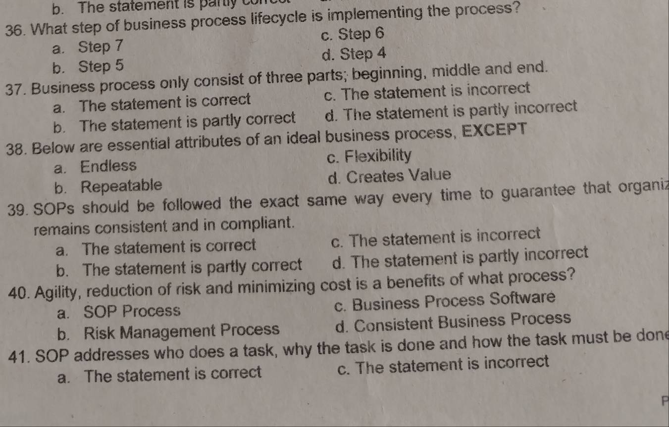 The statement is partly cor
36. What step of business process lifecycle is implementing the process?
a. Step 7 c. Step 6
b. Step 5 d. Step 4
37. Business process only consist of three parts; beginning, middle and end.
a. The statement is correct c. The statement is incorrect
b. The statement is partly correct d. The statement is partly incorrect
38. Below are essential attributes of an ideal business process, EXCEPT
a. Endless c. Flexibility
b. Repeatable d. Creates Value
39. SOPs should be followed the exact same way every time to guarantee that organiz
remains consistent and in compliant.
a. The statement is correct c. The statement is incorrect
b. The statement is partly correct d. The statement is partly incorrect
40. Agility, reduction of risk and minimizing cost is a benefits of what process?
a. SOP Process c. Business Process Softwaré
b. Risk Management Process d. Consistent Business Process
41. SOP addresses who does a task, why the task is done and how the task must be done
a. The statement is correct c. The statement is incorrect
P