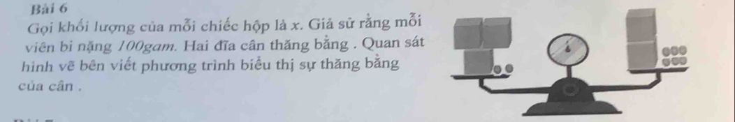 Gọi khổi lượng của mỗi chiếc hộp là x. Giả sử rằng mỗi 
viên bi nặng 100gam. Hai đĩa cân thăng bằng . Quan sát 
hình vẽ bên viết phương trình biểu thị sự thăng bằng 
của cân .