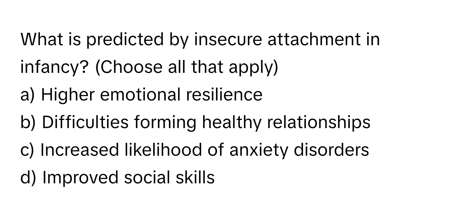 What is predicted by insecure attachment in infancy? (Choose all that apply)

a) Higher emotional resilience 
b) Difficulties forming healthy relationships 
c) Increased likelihood of anxiety disorders 
d) Improved social skills