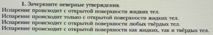 Зачеркните неверные утвержления, 
Мсπарение πроисходит с открыτой поверхности жидκих тел. 
ИМсларение происходит толькос открытой πоверхности жидκих тел. 
Мсπарение происходит с оτкрыιтой πоверхности люобьιх τвердых тел. 
Мсπарение πроисходиτ с оτκрыτой πоверхности κаκ жидκихΡ τаκ и τвердых тел.