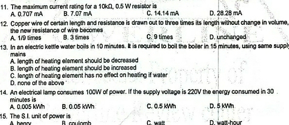 The maximum current rating for a 10kΩ, 0.5 W resistor is
A. 0.707 mA B. 7.07 mA C. 14.14 mA D. 28.28 mA
12. Copper wire of certain length and resistance is drawn out to three times its length without change in volume,
the new resistance of wire becomes
A. 1/9 times B. 3 times C. 9 times D. unchanged
13. In an electric kettle water boils in 10 minutes. It is required to boil the boiler in 15 minutes, using same suppl
mains
A. length of heating element should be decreased
B. length of heating element should be increased
C. length of heating element has no effect on heating if water
D. none of the above '
14. An electrical lamp consumes 100W of power. If the supply voltage is 220V the energy consumed in 30.
minutes is
A. 0.005 kWh B. 0.05 kWh C. 0.5 kWh D. 5 kWh
15. The S.I. unit of power is
A henry B coulomb C watt D. watt-hour