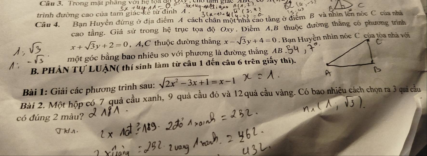 Trong mặt phăng với hệ tọa
C
trình đường cao của tam g é từ đỉnh A 
Câu 4. Bạn Huyền đứng ở địa điểm A cách chân một nhà cao tầng ở điểm B và nhìn lên nóc C của nhà
cao tầng. Giả sử trong hệ trục tọa độ Oxy. Điểm A,B thuộc đường thắng có phương trình
x+sqrt(3)y+2=0 , A,C thuộc đường thắng x-sqrt(3)y+4=0
một góc bằng bao nhiêu so với phương là đường thẳng AB
B. PHẢN Tự LUẠN( thí sinh làm từ câu 1 đến câu 6 trên giấy thi).
Bài 1: Giải các phương trình sau: sqrt(2x^2-3x+1)=x-1
Bài 2. Một hộp có 7 quả cầu xanh, 9 quả cầu đỏ và 12 quả cầu vàng. Có bao nhiêu cách chọn ra 3 quả cầu
có đúng 2 màu?